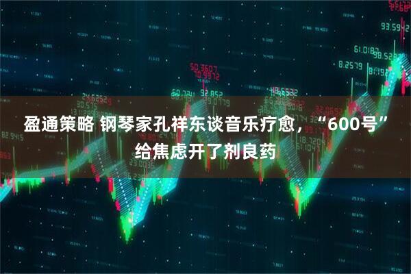 盈通策略 钢琴家孔祥东谈音乐疗愈，“600号”给焦虑开了剂良药