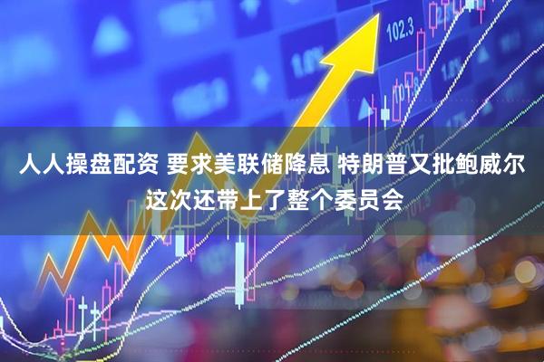 人人操盘配资 要求美联储降息 特朗普又批鲍威尔 这次还带上了整个委员会