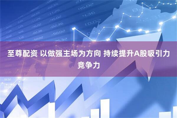 至尊配资 以做强主场为方向 持续提升A股吸引力竞争力