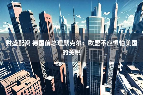 财盛配资 德国前总理默克尔：欧盟不应惧怕美国的关税
