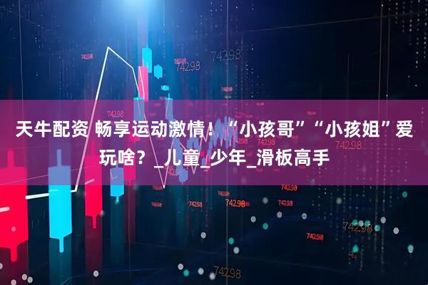 天牛配资 畅享运动激情！“小孩哥”“小孩姐”爱玩啥？_儿童_少年_滑板高手
