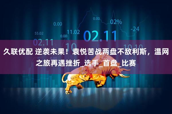 久联优配 逆袭未果！袁悦苦战两盘不敌利斯，温网之旅再遇挫折_选手_首盘_比赛