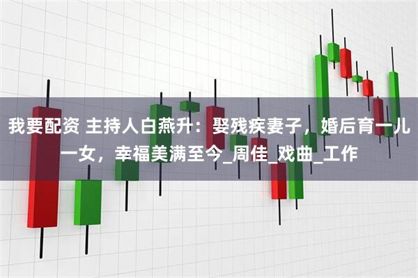 我要配资 主持人白燕升：娶残疾妻子，婚后育一儿一女，幸福美满至今_周佳_戏曲_工作