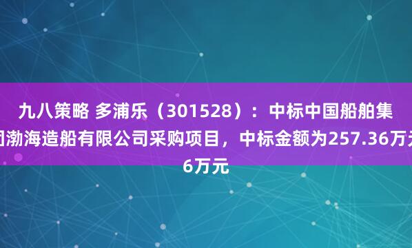 九八策略 多浦乐（301528）：中标中国船舶集团渤海造船有限公司采购项目，中标金额为257.36万元