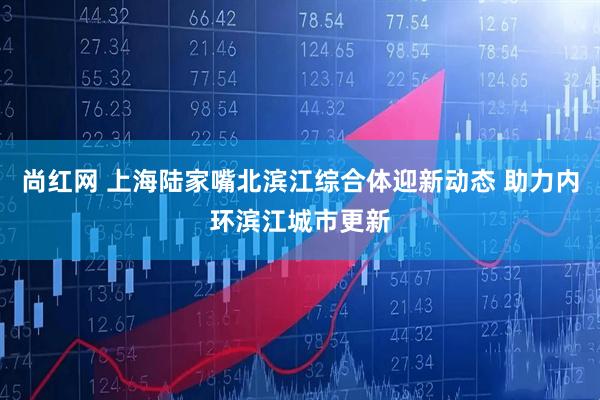 尚红网 上海陆家嘴北滨江综合体迎新动态 助力内环滨江城市更新