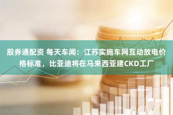 股券通配资 每天车闻：江苏实施车网互动放电价格标准，比亚迪将在马来西亚建CKD工厂