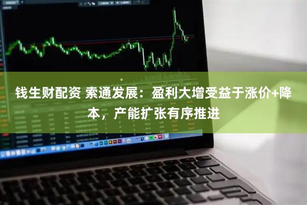 钱生财配资 索通发展：盈利大增受益于涨价+降本，产能扩张有序推进