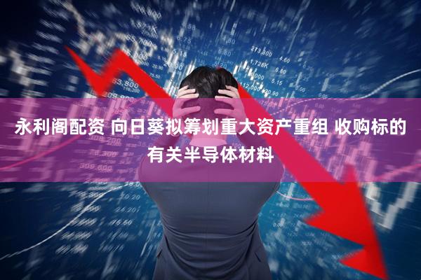 永利阁配资 向日葵拟筹划重大资产重组 收购标的有关半导体材料