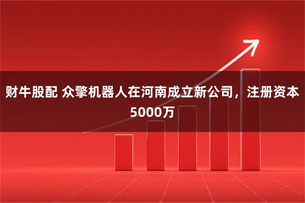 财牛股配 众擎机器人在河南成立新公司，注册资本5000万