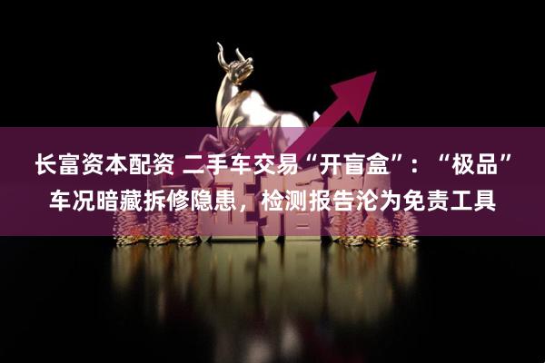 长富资本配资 二手车交易“开盲盒”：“极品”车况暗藏拆修隐患，检测报告沦为免责工具
