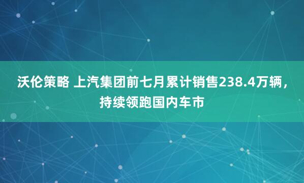 沃伦策略 上汽集团前七月累计销售238.4万辆，持续领跑国内车市