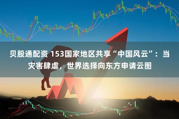 贝股通配资 153国家地区共享“中国风云”：当灾害肆虐，世界选择向东方申请云图